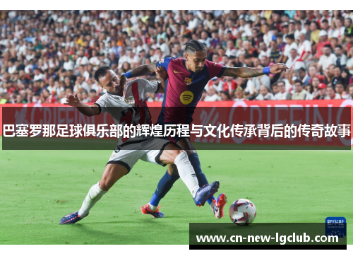 巴塞罗那足球俱乐部的辉煌历程与文化传承背后的传奇故事