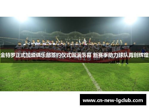 金特罗正式加盟俱乐部签约仪式圆满落幕 新赛季助力球队再创辉煌