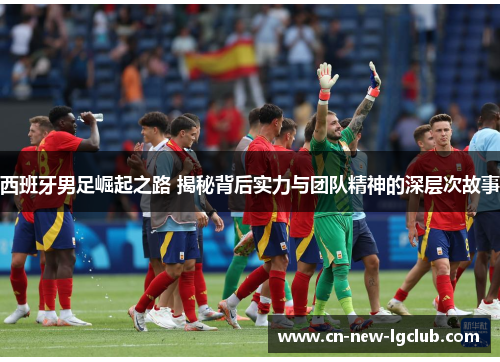 西班牙男足崛起之路 揭秘背后实力与团队精神的深层次故事