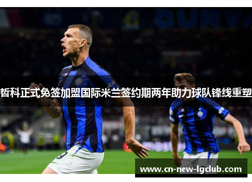 哲科正式免签加盟国际米兰签约期两年助力球队锋线重塑
