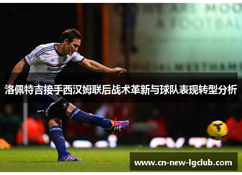 洛佩特吉接手西汉姆联后战术革新与球队表现转型分析